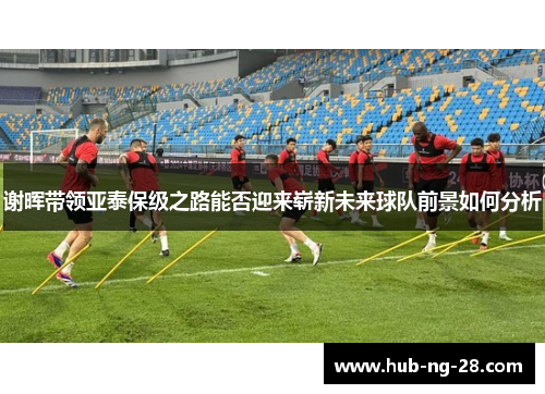 谢晖带领亚泰保级之路能否迎来崭新未来球队前景如何分析 谢晖带领亚泰保级之路能否迎来崭新未来球队前景如何分析