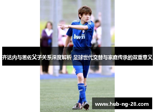 齐达内与恩佐父子关系深度解析 足球世代交替与家庭传承的双重意义 齐达内与恩佐父子关系深度解析 足球世代交替与家庭传承的双重意义