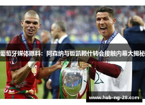葡萄牙媒体曝料:阿森纳与哲凯赖什转会接触内幕大揭秘 葡萄牙媒体曝料:阿森纳与哲凯赖什转会接触内幕大揭秘