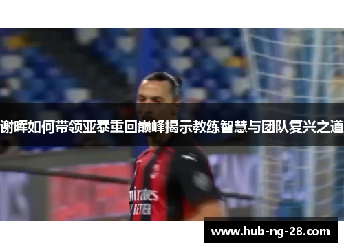 谢晖如何带领亚泰重回巅峰揭示教练智慧与团队复兴之道