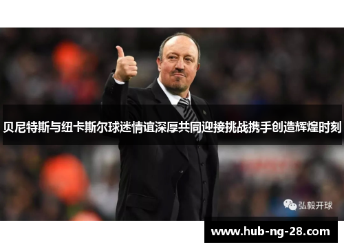 贝尼特斯与纽卡斯尔球迷情谊深厚共同迎接挑战携手创造辉煌时刻