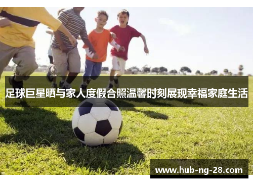 足球巨星晒与家人度假合照温馨时刻展现幸福家庭生活